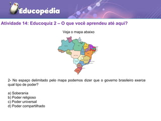 Atividade 14: Educoquiz 2 – O que você aprendeu até aqui?
2- No espaço delimitado pelo mapa podemos dizer que o governo brasileiro exerce
qual tipo de poder?
a) Soberania
b) Poder religioso
c) Poder universal
d) Poder compartilhado
Veja o mapa abaixo
 