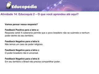 Atividade 14: Educoquiz 2 – O que você aprendeu até aqui?
Vamos pensar nessa resposta?
Feedback Positivo para a letra a:
Resposta certa! A soberania permite que o povo brasileiro não se submeta a nenhum
poder dentro do seu território.
Feedback Negativo para a letra b:
Não temos um caso de poder religioso.
Feedback Negativo para a letra c:
O poder brasileiro não é universal.
Feedback Negativo para a letra d:
Em seu território o Brasil não precisa compartilhar poder.
 