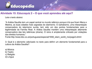 Atividade 15: Educoquiz 2 – O que você aprendeu até aqui?
Leia o texto abaixo:
“A Arábia Saudita tem um papel central no mundo islâmico porque é lá que ficam Meca e
Medina, as duas cidades mais sagradas do islamismo. O wahabismo, uma interpretação
conservadora do islamismo sunita, tem sido um dos pontos fundamentais para a
legitimidade da Família Real. A Arábia Saudita mantém uma interpretação altamente
conservadora das leis islâmicas (sharia). O reino é amplamente criticado por violações
dos direitos humanos.”
Fonte:http://www.bbc.co.uk/portuguese/especial/1658_islam_world_me/page3.shtml
3- Qual é o elemento valorizado no texto para definir um elemento fundamental para a
cultura da Arábia Saudita?
 
a) Música
b) Teatro
c) Religião
d) Língua
 