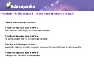 Atividade 15: Educoquiz 2 – O que você aprendeu até aqui?
Vamos pensar nessa resposta?
Feedback Negativo para a letra a:
Não existiu a valorização da música nesse texto.
Feedback Negativo para a letra b:
O teatro saudita não foi mencionado no texto.
Feedback Positivo para a letra c:
A religião islâmica é citada como um elemento fundamental para a cultura saudita.
Feedback Negativo para a letra d:
A língua não foi mencionada no texto.
 