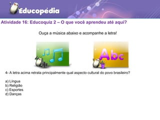 Atividade 16: Educoquiz 2 – O que você aprendeu até aqui?
4- A letra acima retrata principalmente qual aspecto cultural do povo brasileiro?
a) Língua
b) Religião
c) Esportes
d) Danças
Ouça a música abaixo e acompanhe a letra!
 