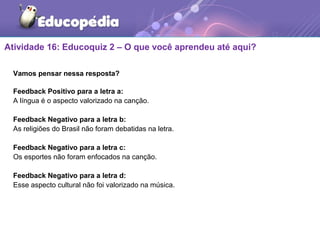 Atividade 16: Educoquiz 2 – O que você aprendeu até aqui?
Vamos pensar nessa resposta?
Feedback Positivo para a letra a:
A língua é o aspecto valorizado na canção.
Feedback Negativo para a letra b:
As religiões do Brasil não foram debatidas na letra.
Feedback Negativo para a letra c:
Os esportes não foram enfocados na canção.
Feedback Negativo para a letra d:
Esse aspecto cultural não foi valorizado na música.
 