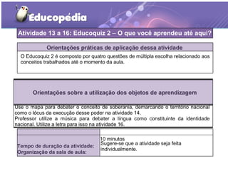 TERCEIRO MOMENTO DA AULA DIGITAL
Orientações práticas de aplicação dessa atividade
O Educoquiz 2 é composto por quatro questões de múltipla escolha relacionado aos
conceitos trabalhados até o momento da aula.
Orientações sobre a utilização dos objetos de aprendizagem
Use o mapa para debater o conceito de soberania, demarcando o território nacional
como o lócus da execução desse poder na atividade 14.
Professor utilize a música para debater a língua como constituinte da identidade
nacional. Utilize a letra para isso na atividade 16.
Atividade 13 a 16: Educoquiz 2 – O que você aprendeu até aqui?
Tempo de duração da atividade:
10 minutos
Organização da sala de aula:
Sugere-se que a atividade seja feita
individualmente.
 