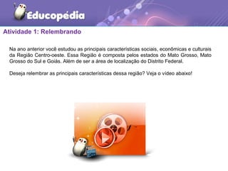 Atividade 1: Relembrando
Na ano anterior você estudou as principais características sociais, econômicas e culturais
da Região Centro-oeste. Essa Região é composta pelos estados do Mato Grosso, Mato
Grosso do Sul e Goiás. Além de ser a área de localização do Distrito Federal.
Deseja relembrar as principais características dessa região? Veja o vídeo abaixo!
 
