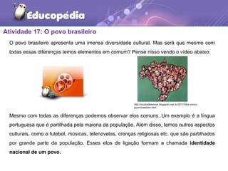 Atividade 17: O povo brasileiro
O povo brasileiro apresenta uma imensa diversidade cultural. Mas será que mesmo com
todas essas diferenças temos elementos em comum? Pense nisso vendo o vídeo abaixo:
Mesmo com todas as diferenças podemos observar elos comuns. Um exemplo é a língua
portuguesa que é partilhada pela maioria da população. Além disso, temos outros aspectos
culturais, como o futebol, músicas, telenovelas, crenças religiosas etc. que são partilhados
por grande parte da população. Esses elos de ligação formam a chamada identidade
nacional de um povo.
http://oculosdelennon.blogspot.com.br/2011/04/e-viva-o-
povo-brasileiro.html
 