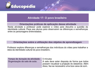 Orientações práticas de aplicação dessa atividade
Nesta atividade o professor pode explorar o vídeo para discutira a questão da
identidade cultural. Peça aos alunos para observarem as diferenças e semelhanças
entre os personagens entrevistados.
Orientações sobre a utilização dos objetos de aprendizagem
Professor explore diferenças e semelhanças dos indivíduos do vídeo para trabalhar a
ideia da identidade cultural do povo brasileiro.
Atividade 17: O povo brasileiro
Tempo de duração da atividade: 5 minutos
Organização da sala de aula: A sala deve estar disposta de forma que todos
possam visualizar a projeção do datashow. Além
disso, faz-se necessário uma boa caixa de som.
 