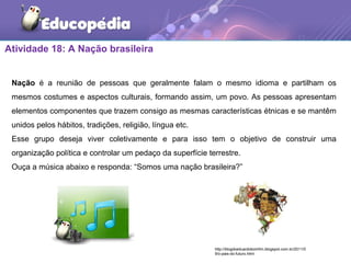 Atividade 18: A Nação brasileira
Nação é a reunião de pessoas que geralmente falam o mesmo idioma e partilham os
mesmos costumes e aspectos culturais, formando assim, um povo. As pessoas apresentam
elementos componentes que trazem consigo as mesmas características étnicas e se mantêm
unidos pelos hábitos, tradições, religião, língua etc.
Esse grupo deseja viver coletivamente e para isso tem o objetivo de construir uma
organização política e controlar um pedaço da superfície terrestre.
Ouça a música abaixo e responda: “Somos uma nação brasileira?”
http://blogdoeduardobomfim.blogspot.com.br/2011/0
9/o-pais-do-futuro.html
 