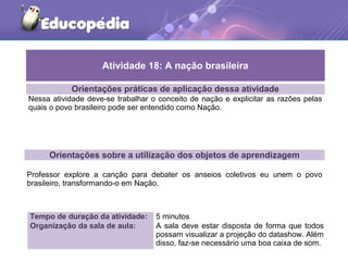 Orientações práticas de aplicação dessa atividade
Nessa atividade deve-se trabalhar o conceito de nação e explicitar as razões pelas
quais o povo brasileiro pode ser entendido como Nação.
Orientações sobre a utilização dos objetos de aprendizagem
Professor explore a canção para debater os anseios coletivos eu unem o povo
brasileiro, transformando-o em Nação.
Atividade 18: A nação brasileira
Tempo de duração da atividade: 5 minutos
Organização da sala de aula: A sala deve estar disposta de forma que todos
possam visualizar a projeção do datashow. Além
disso, faz-se necessário uma boa caixa de som.
 
