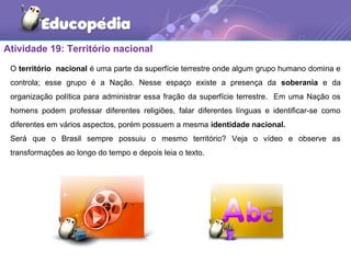 Atividade 19: Território nacional
O território nacional é uma parte da superfície terrestre onde algum grupo humano domina e
controla; esse grupo é a Nação. Nesse espaço existe a presença da soberania e da
organização política para administrar essa fração da superfície terrestre. Em uma Nação os
homens podem professar diferentes religiões, falar diferentes línguas e identificar-se como
diferentes em vários aspectos, porém possuem a mesma identidade nacional.
Será que o Brasil sempre possuiu o mesmo território? Veja o vídeo e observe as
transformações ao longo do tempo e depois leia o texto.
 