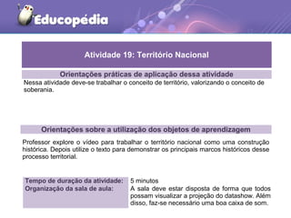 Orientações práticas de aplicação dessa atividade
Nessa atividade deve-se trabalhar o conceito de território, valorizando o conceito de
soberania.
Orientações sobre a utilização dos objetos de aprendizagem
Professor explore o vídeo para trabalhar o território nacional como uma construção
histórica. Depois utilize o texto para demonstrar os principais marcos históricos desse
processo territorial.
Atividade 19: Território Nacional
Tempo de duração da atividade: 5 minutos
Organização da sala de aula: A sala deve estar disposta de forma que todos
possam visualizar a projeção do datashow. Além
disso, faz-se necessário uma boa caixa de som.
 