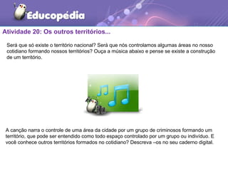 Atividade 20: Os outros territórios...
A canção narra o controle de uma área da cidade por um grupo de criminosos formando um
território, que pode ser entendido como todo espaço controlado por um grupo ou indivíduo. E
você conhece outros territórios formados no cotidiano? Descreva –os no seu caderno digital.
Será que só existe o território nacional? Será que nós controlamos algumas áreas no nosso
cotidiano formando nossos territórios? Ouça a música abaixo e pense se existe a construção
de um território.
 
