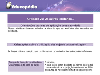 Orientações práticas de aplicação dessa atividade
Nessa atividade deve-se trabalhar a ideia de que os territórios são formados no
cotidiano.
Orientações sobre a utilização dos objetos de aprendizagem
Professor utilize a canção para problematizar os territórios formados pelos traficantes.
Atividade 20: Os outros territórios...
Tempo de duração da atividade: 5 minutos
Organização da sala de aula: A sala deve estar disposta de forma que todos
possam visualizar a projeção do datashow. Além
disso, faz-se necessário uma boa caixa de som.
 