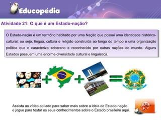 Atividade 21: O que é um Estado-nação?
O Estado-nação é um território habitado por uma Nação que possui uma identidade histórico-
cultural, ou seja, língua, cultura e religião construída ao longo do tempo e uma organização
política que o caracteriza soberano e reconhecido por outras nações do mundo. Alguns
Estados possuem uma enorme diversidade cultural e linguística.
O Estado-nação é um território habitado por uma Nação que possui uma identidade histórico-
cultural, ou seja, língua, cultura e religião construída ao longo do tempo e uma organização
política que o caracteriza soberano e reconhecido por outras nações do mundo. Alguns
Estados possuem uma enorme diversidade cultural e linguística.
Assista ao vídeo ao lado para saber mais sobre a ideia de Estado-nação
e jogue para testar os seus conhecimentos sobre o Estado brasileiro aqui.
 