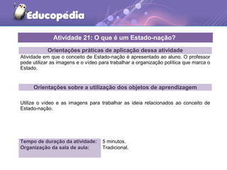 Orientações práticas de aplicação dessa atividade
Atividade em que o conceito de Estado-nação é apresentado ao aluno. O professor
pode utilizar as imagens e o vídeo para trabalhar a organização política que marca o
Estado.
Orientações sobre a utilização dos objetos de aprendizagem
Utilize o vídeo e as imagens para trabalhar as ideia relacionados ao conceito de
Estado-nação.
Atividade 21: O que é um Estado-nação?
Tempo de duração da atividade: 5 minutos.
Organização da sala de aula: Tradicional.
 