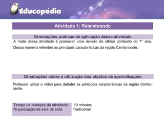 Orientações práticas de aplicação dessa atividade
A meta dessa atividade é promover uma revisão do último conteúdo do 7° ano.
Dessa maneira relembre as principais características da região Centro-oeste.
Orientações sobre a utilização dos objetos de aprendizagem
Professor utilize o vídeo para debater as principais características da região Centro-
oeste.
Atividade 1: Relembrando
Tempo de duração da atividade: 10 minutos
Organização da sala de aula: Tradicional
 