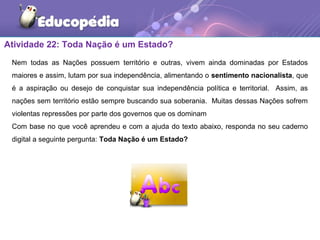 Atividade 22: Toda Nação é um Estado?
Nem todas as Nações possuem território e outras, vivem ainda dominadas por Estados
maiores e assim, lutam por sua independência, alimentando o sentimento nacionalista, que
é a aspiração ou desejo de conquistar sua independência política e territorial. Assim, as
nações sem território estão sempre buscando sua soberania. Muitas dessas Nações sofrem
violentas repressões por parte dos governos que os dominam
Com base no que você aprendeu e com a ajuda do texto abaixo, responda no seu caderno
digital a seguinte pergunta: Toda Nação é um Estado?
 