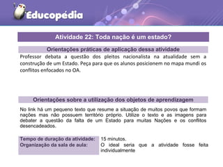Orientações práticas de aplicação dessa atividade
Professor debata a questão dos pleitos nacionalista na atualidade sem a
construção de um Estado. Peça para que os alunos posicionem no mapa mundi os
conflitos enfocados no OA.
Orientações sobre a utilização dos objetos de aprendizagem
No link há um pequeno texto que resume a situação de muitos povos que formam
nações mas não possuem território próprio. Utilize o texto e as imagens para
debater a questão da falta de um Estado para muitas Nações e os conflitos
desencadeados.
Atividade 22: Toda nação é um estado?
Tempo de duração da atividade: 15 minutos.
Organização da sala de aula: O ideal seria que a atividade fosse feita
individualmente
 