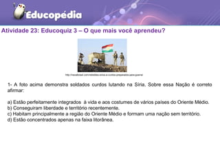 Atividade 23: Educoquiz 3 – O que mais você aprendeu?
1- A foto acima demonstra soldados curdos lutando na Síria. Sobre essa Nação é correto
afirmar:
a) Estão perfeitamente integrados à vida e aos costumes de vários países do Oriente Médio.
b) Conseguiram liberdade e território recentemente.
c) Habitam principalmente a região do Oriente Médio e formam uma nação sem território.
d) Estão concentrados apenas na faixa litorânea.
http://navalbrasil.com/rebeldes-sirios-e-curdos-preparados-para-guerra/
 