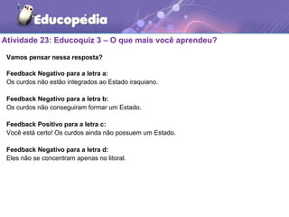 Atividade 23: Educoquiz 3 – O que mais você aprendeu?
Vamos pensar nessa resposta?
Feedback Negativo para a letra a:
Os curdos não estão integrados ao Estado iraquiano.
Feedback Negativo para a letra b:
Os curdos não conseguiram formar um Estado.
Feedback Positivo para a letra c:
Você está certo! Os curdos ainda não possuem um Estado.
Feedback Negativo para a letra d:
Eles não se concentram apenas no litoral.
 