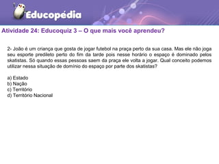 Atividade 24: Educoquiz 3 – O que mais você aprendeu?
2- João é um criança que gosta de jogar futebol na praça perto da sua casa. Mas ele não joga
seu esporte predileto perto do fim da tarde pois nesse horário o espaço é dominado pelos
skatistas. Só quando essas pessoas saem da praça ele volta a jogar. Qual conceito podemos
utilizar nessa situação de domínio do espaço por parte dos skatistas?
a) Estado
b) Nação
c) Território
d) Território Nacional
 