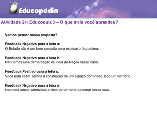 Atividade 24: Educoquiz 3 – O que mais você aprendeu?
Vamos pensar nessa resposta?
Feedback Negativo para a letra a:
O Estado não é um bom conceito para explicar o fato acima.
Feedback Negativo para a letra b:
Não temos uma demarcação da ideia de Nação nesse caso.
Feedback Positivo para a letra c:
Você está certo! Temos a construção de um espaço dominado, logo um território.
Feedback Negativo para a letra d:
Não está sendo valorizado a ideia do território Nacional nesse caso.
 