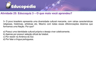 Atividade 25: Educoquiz 3 – O que mais você aprendeu?
3- O povo brasileiro apresenta uma diversidade cultural marcante, com várias características
religiosas, históricas, artísticas etc. Mesmo com todas essas diferenciações dizemos que
formamos uma Nação. Por que?
a) Possui uma identidade cultural própria e deseja viver coletivamente.
b) Apenas por possuir seleção oficial de futebol.
c) Por residir na América do Sul.
d) Por falar a língua portuguesa.
 
