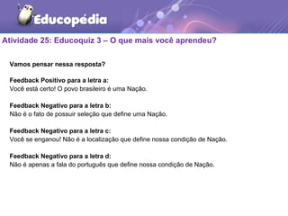 Atividade 25: Educoquiz 3 – O que mais você aprendeu?
Vamos pensar nessa resposta?
Feedback Positivo para a letra a:
Você está certo! O povo brasileiro é uma Nação.
Feedback Negativo para a letra b:
Não é o fato de possuir seleção que define uma Nação.
Feedback Negativo para a letra c:
Você se enganou! Não é a localização que define nossa condição de Nação.
Feedback Negativo para a letra d:
Não é apenas a fala do português que define nossa condição de Nação.
 