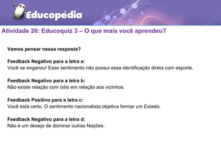 Atividade 26: Educoquiz 3 – O que mais você aprendeu?
Vamos pensar nessa resposta?
Feedback Negativo para a letra a:
Você se enganou! Esse sentimento não possui essa identificação direta com esporte.
Feedback Negativo para a letra b:
Não existe relação com ódio em relação aos vizinhos.
Feedback Positivo para a letra c:
Você está certo. O sentimento nacionalista objetiva formar um Estado.
Feedback Negativo para a letra d:
Não é um desejo de dominar outras Nações.
 
