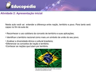 Atividade 2: Apresentação inicial
Nesta aula você vai entender a diferença entre nação, território e povo. Para tanto será
capaz no fim da aula de:
• Reconhecer o uso cotidiano do conceito de território e suas aplicações;
• Identificar o território nacional como mais um símbolo de união do seu povo;
• Analisar a diversidade étnica e cultural brasileira;
•Diferenciar os conceitos de nação e território;
•Conhecer as nações que lutam por território.
http://apocalink.blogspot.com.br/2011/06/o-verdadeiro-
simbolismo-da-bandeira-do.html#
 