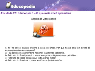 Atividade 27: Educoquiz 3 – O que mais você aprendeu?
5- O Pré-sal se localiza próximo a costa do Brasil. Por que nosso país tem direito de
exploração sobre essa riqueza?
a- Faz parte do nosso território nacional, logo temos soberania.
b- Pelo fato do Brasil possuir o maior avanço tecnológico na área petrolífera.
c- Pelo fato do nosso país possuir forte avanço militar.
d- Pelo fato do Brasil ser o maior território da América do Sul.
Assista ao vídeo abaixo
 