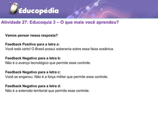 Atividade 27: Educoquiz 3 – O que mais você aprendeu?
Vamos pensar nessa resposta?
Feedback Positivo para a letra a:
Você está certo! O Brasil possui soberania sobre essa faixa oceânica.
Feedback Negativo para a letra b:
Não é o avanço tecnológico que permite esse controle.
Feedback Negativo para a letra c:
Você se enganou. Não é a força militar que permite esse controle.
Feedback Negativo para a letra d:
Não é a extensão territorial que permite esse controle.
 