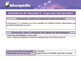 Orientações práticas de aplicação dessa atividade
O Educoquiz 3 é composto por cinco questões de múltipla escolha relacionadas aos
conceitos trabalhados na aula.
Orientações sobre a utilização dos objetos de aprendizagem
Atividade 23 a 27: Educoquiz 3 – O que mais você aprendeu?
Tempo de duração da atividade: 15 minutos
Organização da sala de aula: Sugere-se que a atividade seja feita em dupla.
Use a foto para debater o caso curdo.
Use o vídeo para trabalhar a ideia da extensão total do território nacional.
 