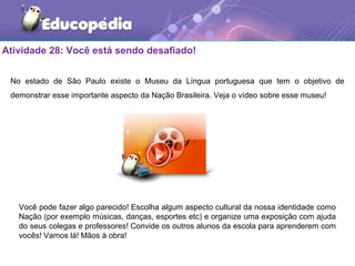 Atividade 28: Você está sendo desafiado!
No estado de São Paulo existe o Museu da Língua portuguesa que tem o objetivo de
demonstrar esse importante aspecto da Nação Brasileira. Veja o vídeo sobre esse museu!
Você pode fazer algo parecido! Escolha algum aspecto cultural da nossa identidade como
Nação (por exemplo músicas, danças, esportes etc) e organize uma exposição com ajuda
do seus colegas e professores! Convide os outros alunos da escola para aprenderem com
vocês! Vamos lá! Mãos à obra!
 
