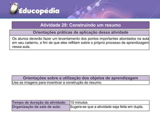 Orientações práticas de aplicação dessa atividade
Os alunos deverão fazer um levantamento dos pontos importantes abordados na aula
em seu caderno, a fim de que eles reflitam sobre o próprio processo de aprendizagem
nessa aula.
Orientações sobre a utilização dos objetos de aprendizagem
Use as imagens para incentivar a construção do resumo.
Atividade 29: Construindo um resumo
Tempo de duração da atividade: 10 minutos
Organização da sala de aula: Sugere-se que a atividade seja feita em dupla.
 