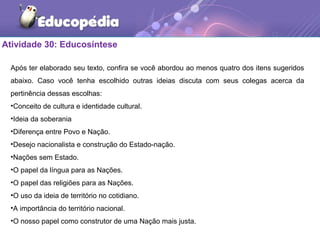 Atividade 30: Educosíntese
Após ter elaborado seu texto, confira se você abordou ao menos quatro dos itens sugeridos
abaixo. Caso você tenha escolhido outras ideias discuta com seus colegas acerca da
pertinência dessas escolhas:
•Conceito de cultura e identidade cultural.
•Ideia da soberania
•Diferença entre Povo e Nação.
•Desejo nacionalista e construção do Estado-nação.
•Nações sem Estado.
•O papel da língua para as Nações.
•O papel das religiões para as Nações.
•O uso da ideia de território no cotidiano.
•A importância do território nacional.
•O nosso papel como construtor de uma Nação mais justa.
 