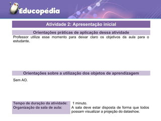 Orientações práticas de aplicação dessa atividade
Professor utilize esse momento para deixar claro os objetivos da aula para o
estudante.
Orientações sobre a utilização dos objetos de aprendizagem
Sem AO.
Atividade 2: Apresentação inicial
Tempo de duração da atividade: 1 minuto.
Organização da sala de aula: A sala deve estar disposta de forma que todos
possam visualizar a projeção do datashow.
 