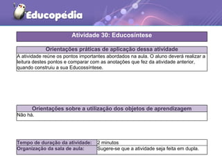 Orientações práticas de aplicação dessa atividade
A atividade reúne os pontos importantes abordados na aula. O aluno deverá realizar a
leitura destes pontos e comparar com as anotações que fez da atividade anterior,
quando construiu a sua Educossíntese.
Orientações sobre a utilização dos objetos de aprendizagem
Não há.
Atividade 30: Educosíntese
Tempo de duração da atividade: 2 minutos
Organização da sala de aula: Sugere-se que a atividade seja feita em dupla.
 