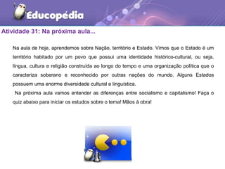 Atividade 31: Na próxima aula...
Na aula de hoje, aprendemos sobre Nação, território e Estado. Vimos que o Estado é um
território habitado por um povo que possui uma identidade histórico-cultural, ou seja,
língua, cultura e religião construída ao longo do tempo e uma organização política que o
caracteriza soberano e reconhecido por outras nações do mundo. Alguns Estados
possuem uma enorme diversidade cultural e linguística.
Na próxima aula vamos entender as diferenças entre socialismo e capitalismo! Faça o
quiz abaixo para iniciar os estudos sobre o tema! Mãos à obra!
 