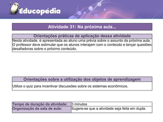 Orientações práticas de aplicação dessa atividade
Nesta atividade, é apresentada ao aluno uma prévia sobre o assunto da próxima aula.
O professor deve estimular que os alunos interajam com o conteúdo e lançar questões
desafiadoras sobre o próximo conteúdo.
Orientações sobre a utilização dos objetos de aprendizagem
Utilize o quiz para incentivar discussões sobre os sistemas econômicos.
Atividade 31: Na próxima aula...
Tempo de duração da atividade: 3 minutos
Organização da sala de aula: Sugere-se que a atividade seja feita em dupla.
 