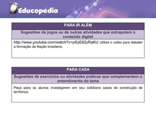 PARA IR ALÉM
Sugestões de jogos ou de outras atividades que extrapolem o
conteúdo digital
PARA CASA
Sugestões de exercícios ou atividades práticas que complementem o
entendimento do tema
http://www.youtube.com/watch?v=pSyE82yRaKU Utilize o vídeo para debater
a formação da Nação brasileira.
Peça para os alunos investigarem em seu cotidiano casos de construção de
territórios.
 