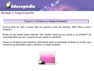 Atividade 3: Pergunta-desafio
O que é o Território e a Nação Brasileira?O que é o Território e a Nação Brasileira?
Você já deve ter visto e ouvido falar em guerras e lutas por território. Mas, afinal o que é
território?
Pense no seu quarto: Quem domina? Tem limites? Será que seu quarto é um território? Se
você respondeu que sim, o que faz do seu quarto um território?
Clique no link abaixo para relembrar informações sobre a localização do Brasil no mundo, para
iniciarmos as discussões sobre o território e a nação brasileira.
 
