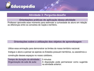 Orientações práticas de aplicação dessa atividade
Professor aproveite esse momento para estimular a curiosidade do aluno em relação
as diferenças entre os conceitos de nação e território.
Orientações sobre a utilização dos objetos de aprendizagem
Utilize essa animação para demonstrar os limites do nosso território nacional.
Instigue o aluno a pensar se apenas os Estados possuem territórios, ou assistimos a
construção desses espaços no nosso cotidiano.
Atividade 3: Pergunta-desafio
Tempo de duração da atividade: 5 minutos
Organização da sala de aula: A disposição pode permanecer como sugerida
na atividade anterior.
 