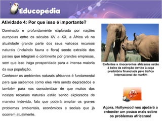 Atividade 4: Por que isso é importante?
Agora, Hollywood nos ajudará a
entender um pouco mais sobre
os problemas africanos!
Dominado e profundamente explorado por nações
europeias entre os séculos XV e XX, a África vê na
atualidade grande parte dos seus valiosos recursos
naturais (incluindo fauna e flora) sendo extraída dos
países que integram o continente por grandes empresas,
sem que isso traga prosperidade para a imensa maioria
da sua população.
Conhecer os ambientes naturais africanos é fundamental
para que saibamos como eles vêm sendo degradados e
também para nos conscientizar de que muitos dos
nossos recursos naturais estão sendo explorados de
maneira indevida, fato que poderá ampliar os graves
problemas ambientais, econômicos e sociais que já
ocorrem atualmente.
Elefantes e rinocerontes africanos estão
à beira da extinção devido à caça
predatória financiada pelo tráfico
internacional de marfim
 