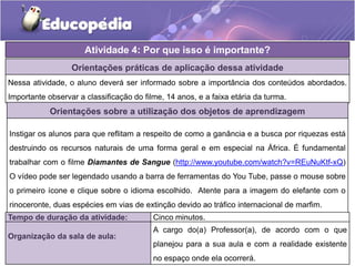 Orientações práticas de aplicação dessa atividade
Nessa atividade, o aluno deverá ser informado sobre a importância dos conteúdos abordados.
Importante observar a classificação do filme, 14 anos, e a faixa etária da turma.
Orientações sobre a utilização dos objetos de aprendizagem
Instigar os alunos para que reflitam a respeito de como a ganância e a busca por riquezas está
destruindo os recursos naturais de uma forma geral e em especial na África. É fundamental
trabalhar com o filme Diamantes de Sangue (http://www.youtube.com/watch?v=REuNuKtf-xQ)
O vídeo pode ser legendado usando a barra de ferramentas do You Tube, passe o mouse sobre
o primeiro ícone e clique sobre o idioma escolhido. Atente para a imagem do elefante com o
rinoceronte, duas espécies em vias de extinção devido ao tráfico internacional de marfim.
Atividade 4: Por que isso é importante?
Tempo de duração da atividade: Cinco minutos.
Organização da sala de aula:
A cargo do(a) Professor(a), de acordo com o que
planejou para a sua aula e com a realidade existente
no espaço onde ela ocorrerá.
 
