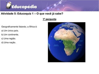 Atividade 5: Educoquiz 1 – O que você já sabe?
1ª pergunta
Geograficamente falando, a África é:
a) Um único país.
b) Um continente.
c) Uma região.
d) Uma nação.
 