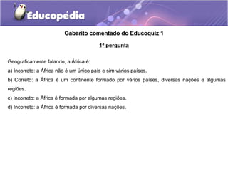 Gabarito comentado do Educoquiz 1
Geograficamente falando, a África é:
a) Incorreto: a África não é um único país e sim vários países.
b) Correto: a África é um continente formado por vários países, diversas nações e algumas
regiões.
c) Incorreto: a África é formada por algumas regiões.
d) Incorreto: a África é formada por diversas nações.
1ª pergunta
 