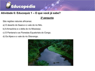 Atividade 6: Educoquiz 1 – O que você já sabe?
2ª pergunta
São regiões naturais africanas:
a) O deserto do Saara e o vale do rio Nilo.
b) A Amazônia e o delta do rio Mississipi.
c) O Pantanal e as Florestas Equatoriais do Congo.
d) Os Alpes e o vale do rio Okavango.
 