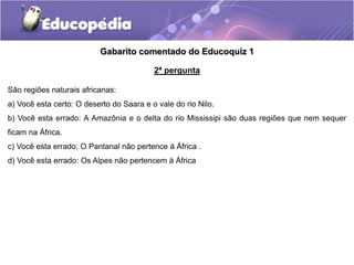 Gabarito comentado do Educoquiz 1
2ª pergunta
São regiões naturais africanas:
a) Você esta certo: O deserto do Saara e o vale do rio Nilo.
b) Você esta errado: A Amazônia e o delta do rio Mississipi são duas regiões que nem sequer
ficam na África.
c) Você esta errado: O Pantanal não pertence à África .
d) Você esta errado: Os Alpes não pertencem à África
 