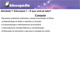 Atividade 7: Educoquiz 1 – O que você já sabe?
3ª pergunta
São graves problemas ambientais e sociais encontrados na África:
a) Desertificação do Sahel e incêndios no Cerrado.
b) Industrialização e reflorestamento da Amazônia.
c) Desmatamento da Mata Atlântica e industrialização.
d) Mineração de diamantes e caça para a extração de marfim.
 