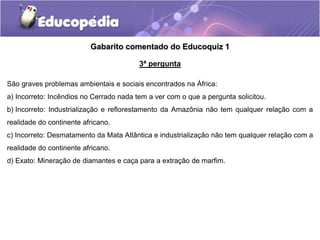 Gabarito comentado do Educoquiz 1
3ª pergunta
São graves problemas ambientais e sociais encontrados na África:
a) Incorreto: Incêndios no Cerrado nada tem a ver com o que a pergunta solicitou.
b) Incorreto: Industrialização e reflorestamento da Amazônia não tem qualquer relação com a
realidade do continente africano.
c) Incorreto: Desmatamento da Mata Atlântica e industrialização não tem qualquer relação com a
realidade do continente africano.
d) Exato: Mineração de diamantes e caça para a extração de marfim.
 